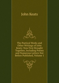 The Poetical Works and Other Writings of John Keats: Now First Brought Together, Including Poems and Numerous Letters Not Before Published, Volume 1