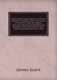 Registration Cases: Reports of Cases Argued and Determined in the Court of Common Pleas, On Appeal from the Decisions of the Revising Barristers, from Michaelmas Term, 1854, to Michaelmas Ter