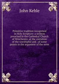 Primitive tradition recognised in Holy Scripture: a sermon preached in the Cathedral Church of Winchester, at the visitation of the worshipful and . of some points in the argument of the serm