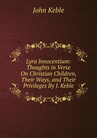 Lyra Innocentium: Thoughts in Verse On Christian Children, Their Ways, and Their Privileges By J. Keble