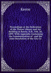 Proceedings at the Dedication of the Thayer Library and Art Building in Keene, N.H., Feb. 28, 1899: With Appendix Containing the Communication of . and the Joint Resolution of the City Co