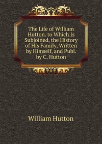 The Life of William Hutton. to Which Is Subjoined, the History of His Family, Written by Himself, and Publ. by C. Hutton