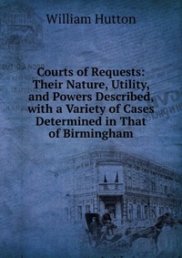 Courts of Requests: Their Nature, Utility, and Powers Described, with a Variety of Cases Determined in That of Birmingham