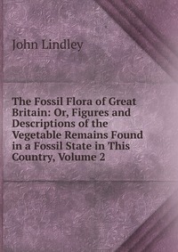 The Fossil Flora of Great Britain: Or, Figures and Descriptions of the Vegetable Remains Found in a Fossil State in This Country, Volume 2