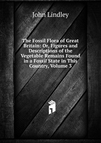 The Fossil Flora of Great Britain: Or, Figures and Descriptions of the Vegetable Remains Found in a Fossil State in This Country, Volume 3