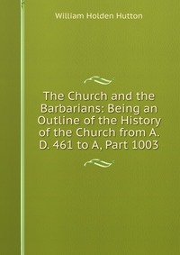 The Church and the Barbarians: Being an Outline of the History of the Church from A. D. 461 to A, Part 1003