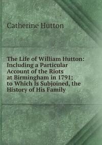 The Life of William Hutton: Including a Particular Account of the Riots at Birmingham in 1791; to Which Is Subjoined, the History of His Family