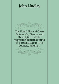 The Fossil Flora of Great Britain: Or, Figures and Descriptions of the Vegetable Remains Found in a Fossil State in This Country, Volume 1