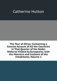 The Tour of Africa: Containing a Concise Account of All the Countries in That Quarter of the Globe, Hitherto Visited by Europeans; with the Manners and Customs of the Inhabitants, Volume 1