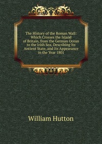 The History of the Roman Wall: Which Crosses the Island of Britain, from the German Ocean to the Irish Sea, Describing Its Antient State, and Its Appearance in the Year 1801