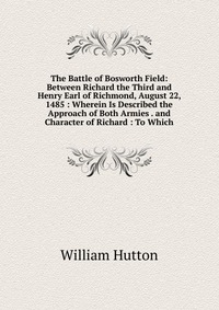 The Battle of Bosworth Field: Between Richard the Third and Henry Earl of Richmond, August 22, 1485 : Wherein Is Described the Approach of Both Armies . and Character of Richard : To Which