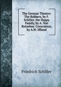 The German Theatre: The Robbers, by F. Schiller. the Happy Family, by A. Von Kotzebue. Conscience, by A.W. Iffland