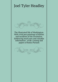 The illustrated life of Washington. With vivid pen paintings of battles and incidents of the revolution. Embracing much new and valuable information . of Mr. Lossing and papers of Rufus Putna