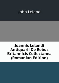 Joannis Lelandi Antiquarii De Rebus Britannicis Collectanea (Romanian Edition)