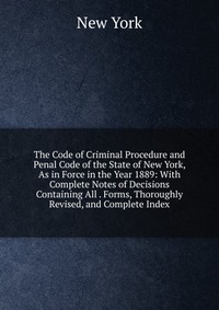 The Code of Criminal Procedure and Penal Code of the State of New York, As in Force in the Year 1889: With Complete Notes of Decisions Containing All . Forms, Thoroughly Revised, and Complete