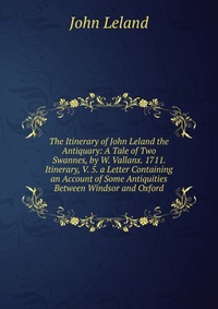 The Itinerary of John Leland the Antiquary: A Tale of Two Swannes, by W. Vallanx. 1711. Itinerary, V. 5. a Letter Containing an Account of Some Antiquities Between Windsor and Oxford