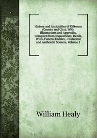 History and Antiquities of Kilkenny (County and City): With Illustrations and Appendix, Compiled from Inquisitions, Deeds, Wills, Funeral Entries, . Historical and Authentic Sources, Volume 1