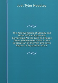 The Achievements of Stanley and Other African Explorers: Comprising All the Late and Really Great Achievements Won in the Exploration of the Vast Unknown Region of Equatorial Africa