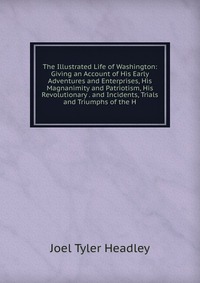 The Illustrated Life of Washington: Giving an Account of His Early Adventures and Enterprises, His Magnanimity and Patriotism, His Revolutionary . and Incidents, Trials and Triumphs of the H