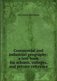 Commercial and industrial geography; a text book for schools, colleges, and private reference