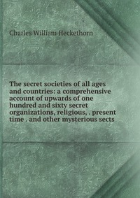 The secret societies of all ages and countries: a comprehensive account of upwards of one hundred and sixty secret organizations, religious, . present time . and other mysterious sects