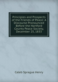 Principles and Prospects of the Friends of Peace: A Discourse Pronounced Before the Hartford County Peace Society, December 25, 1833