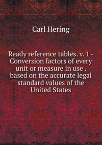 Ready reference tables. v. 1 - Conversion factors of every unit or measure in use . based on the accurate legal standard values of the United States