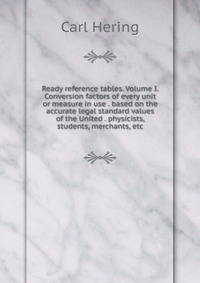 Ready reference tables. Volume I. Conversion factors of every unit or measure in use . based on the accurate legal standard values of the United . physicists, students, merchants, etc