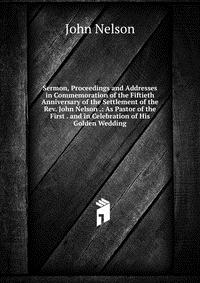 Sermon, Proceedings and Addresses in Commemoration of the Fiftieth Anniversary of the Settlement of the Rev. John Nelson .: As Pastor of the First . and in Celebration of His Golden Wedding