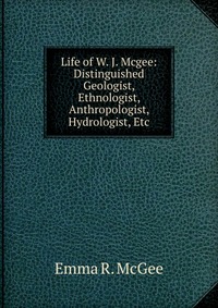 Life of W. J. Mcgee: Distinguished Geologist, Ethnologist, Anthropologist, Hydrologist, Etc