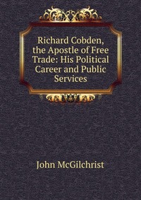 Richard Cobden, the Apostle of Free Trade: His Political Career and Public Services