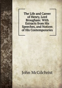 The Life and Career of Henry, Lord Brougham: With Extracts from His Speeches, and Notices of His Contemporaries