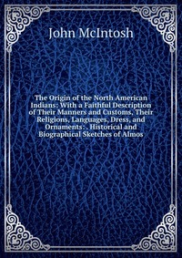 The Origin of the North American Indians: With a Faithful Description of Their Manners and Customs, Their Religions, Languages, Dress, and Ornaments: . Historical and Biographical Sketches of