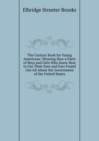 The Century Book for Young Americans: Showing How a Party of Boys and Girls Who Knew How to Use Their Eyes and Ears Found Out All About the Government of the United States