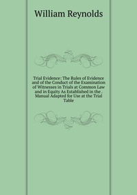 Trial Evidence: The Rules of Evidence and of the Conduct of the Examination of Witnesses in Trials at Common Law and in Equity As Established in the . Manual Adapted for Use at the Trial Tabl