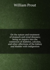 On the nature and treatment of stomach and renal diseases; being an inquiry into the connexion of diabetes, calculus, and other affections of the kidney and bladder with indigestion