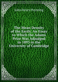 The Mean Density of the Earth: An Essay to Which the Adams Prize Was Adjudged in 1893 in the University of Cambridge