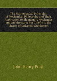 The Mathematical Principles of Mechanical Philosophy and Their Application to Elementary Mechanics and Architecture: But Chiefly to the Theory of Universal Gravitation