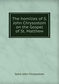 The homilies of S. John Chrysostom on the Gospel of St. Matthew