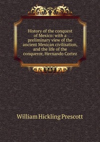 History of the conquest of Mexico: with a preliminary view of the ancient Mexican civilisation, and the life of the conqueror, Hernando Cortez