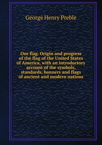 Our flag. Origin and progress of the flag of the United States of America, with an introductory account of the symbols, standards, banners and flags of ancient and modern nations