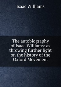 The autobiography of Isaac Williams: as throwing further light on the history of the Oxford Movement