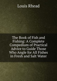 The Book of Fish and Fishing: A Complete Compedium of Practical Advice to Guide Those Who Angle for All Fishes in Fresh and Salt Water