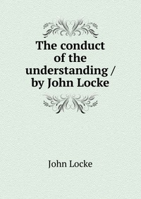 The conduct of the understanding / by John Locke