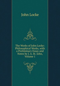 The Works of John Locke: Philosophical Works, with a Preliminary Essay and Notes by J. A. St. John, Volume 1