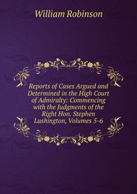 Reports of Cases Argued and Determined in the High Court of Admiralty: Commencing with the Judgments of the Right Hon. Stephen Lushington, Volumes 5-6