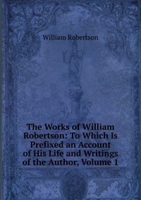 The Works of William Robertson: To Which Is Prefixed an Account of His Life and Writings of the Author, Volume 1