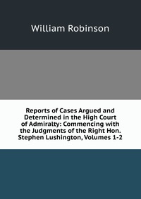 Reports of Cases Argued and Determined in the High Court of Admiralty: Commencing with the Judgments of the Right Hon. Stephen Lushington, Volumes 1-2