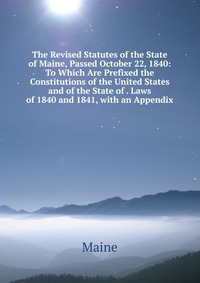 The Revised Statutes of the State of Maine, Passed October 22, 1840: To Which Are Prefixed the Constitutions of the United States and of the State of . Laws of 1840 and 1841, with an Appendix