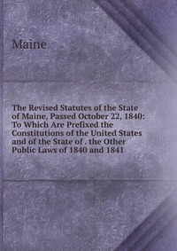 The Revised Statutes of the State of Maine, Passed October 22, 1840: To Which Are Prefixed the Constitutions of the United States and of the State of . the Other Public Laws of 1840 and 1841